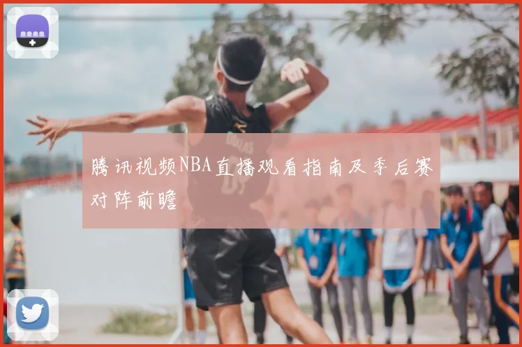 腾讯视频NBA直播观看指南及季后赛对阵前瞻
