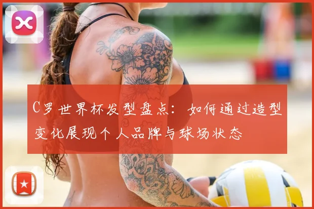 C罗世界杯发型盘点:如何通过造型变化展现个人品牌与球场状态