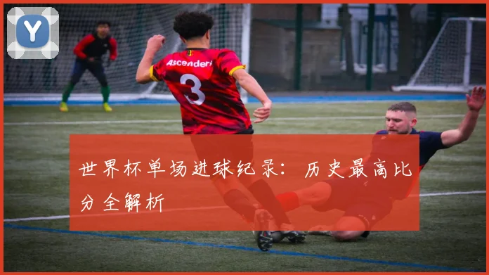 世界杯单场进球纪录：历史最高比分全解析