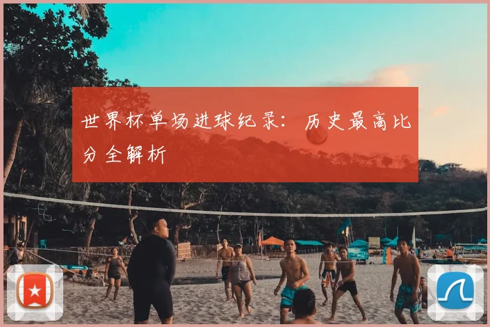 世界杯单场进球纪录:历史最高比分全解析