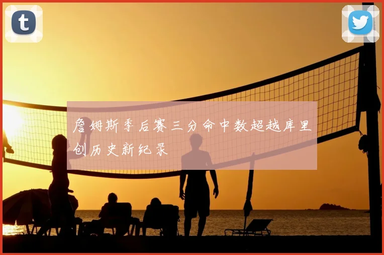 詹姆斯季后赛三分命中数超越库里创历史新纪录