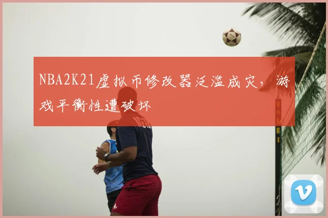 NBA2K21虚拟币修改器泛滥成灾,游戏平衡性遭破坏