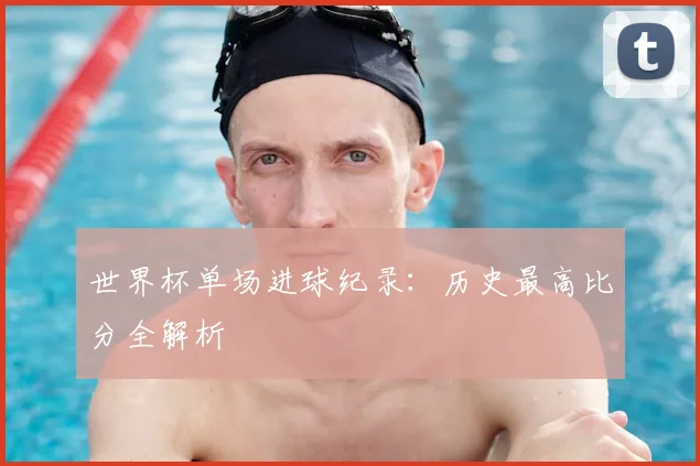 世界杯单场进球纪录:历史最高比分全解析
