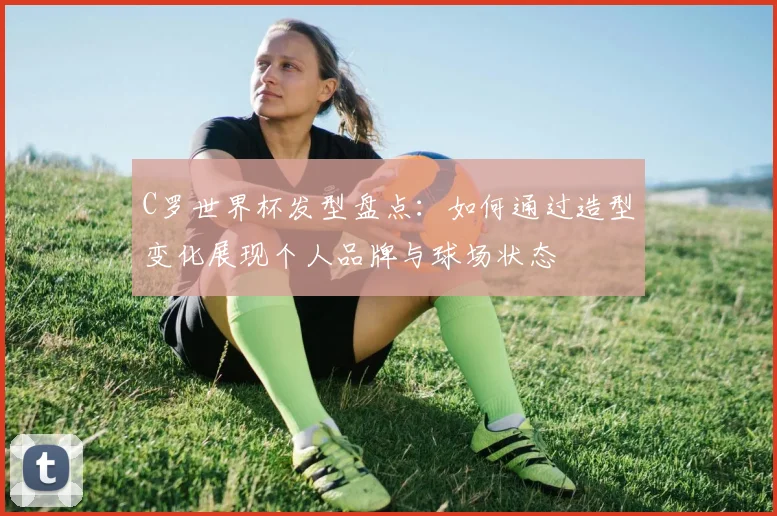 C罗世界杯发型盘点:如何通过造型变化展现个人品牌与球场状态