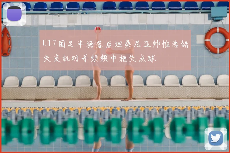 U17国足半场落后坦桑尼亚帅惟浩错失良机对手频频中框失点球