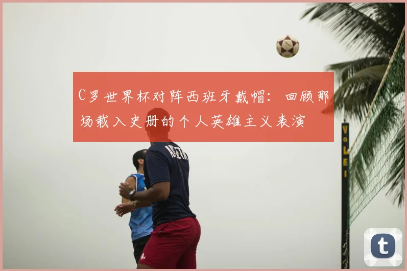 C罗世界杯对阵西班牙戴帽:回顾那场载入史册的个人英雄主义表演