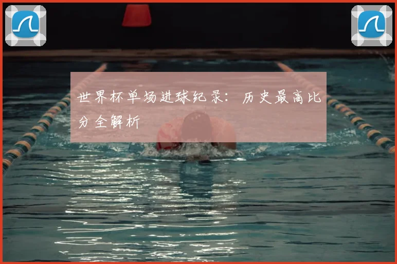 世界杯单场进球纪录：历史最高比分全解析
