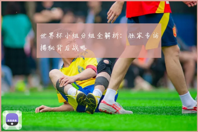 世界杯小组分组全解析:独家专访揭秘背后战略