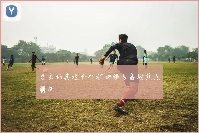 李宗伟奥运会征程回顾与备战焦点解析