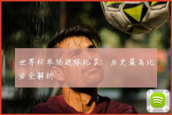 世界杯单场进球纪录:历史最高比分全解析
