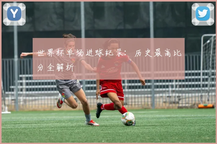 世界杯单场进球纪录:历史最高比分全解析
