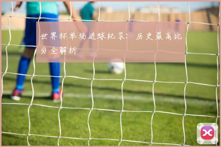 世界杯单场进球纪录:历史最高比分全解析