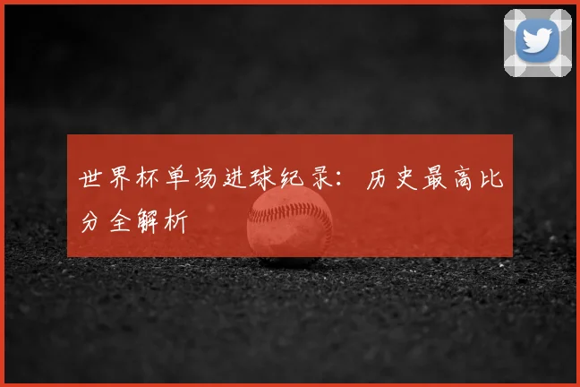 世界杯单场进球纪录:历史最高比分全解析
