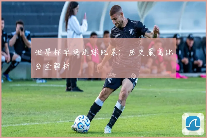 世界杯单场进球纪录:历史最高比分全解析