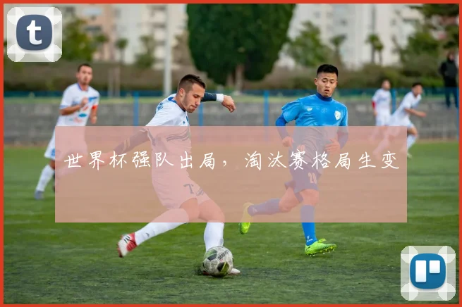 世界杯强队出局，淘汰赛格局生变