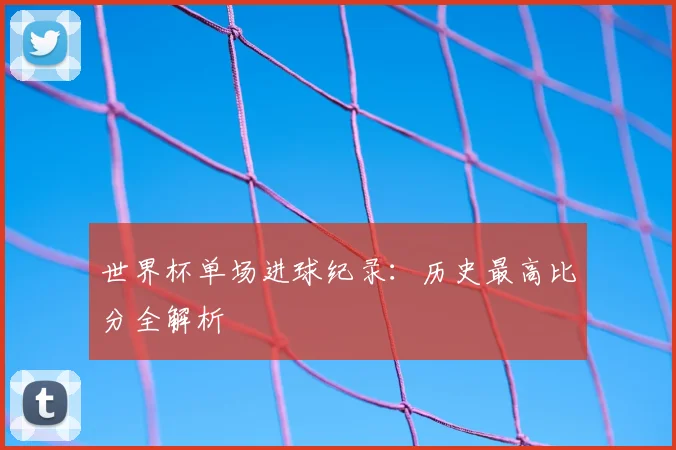 世界杯单场进球纪录：历史最高比分全解析