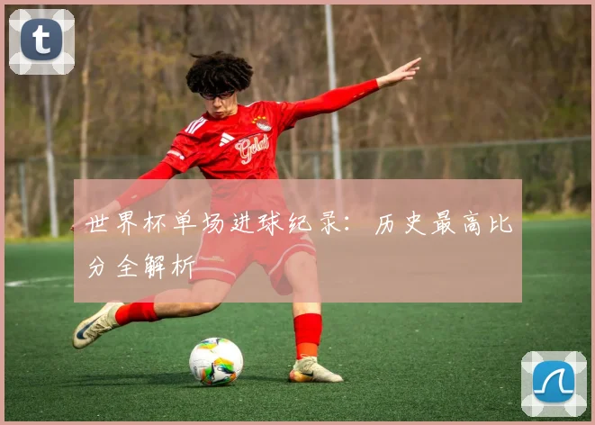 世界杯单场进球纪录:历史最高比分全解析