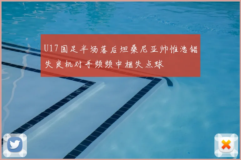 U17国足半场落后坦桑尼亚帅惟浩错失良机对手频频中框失点球