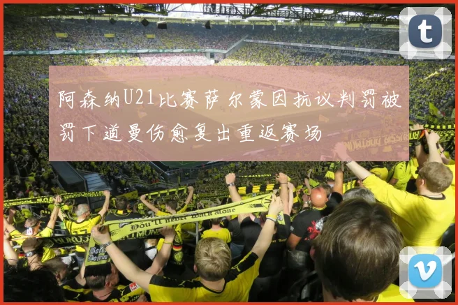 阿森纳U21比赛萨尔蒙因抗议判罚被罚下道曼伤愈复出重返赛场