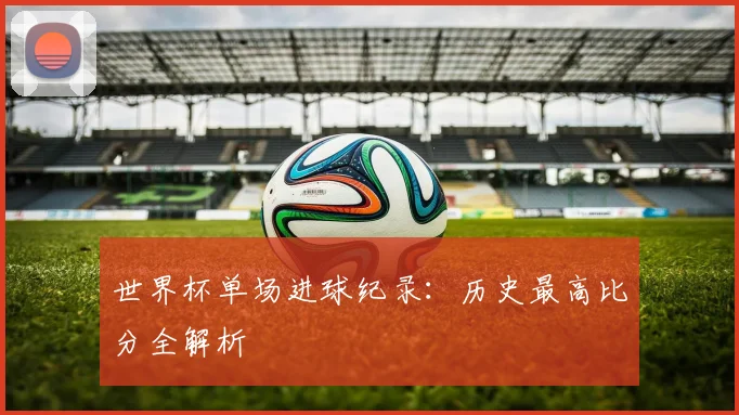世界杯单场进球纪录:历史最高比分全解析